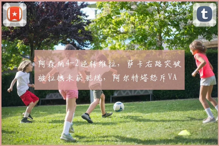 阿森纳4-2逆转维拉,萨卡右路突破被拉拽未获犯规,阿尔特塔怒斥VAR全程装睡__br_
