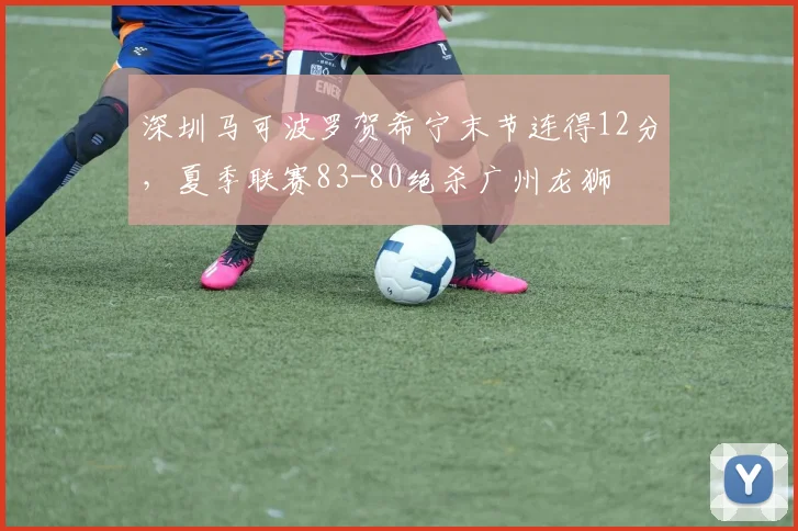 深圳马可波罗贺希宁末节连得12分,夏季联赛83-80绝杀广州龙狮