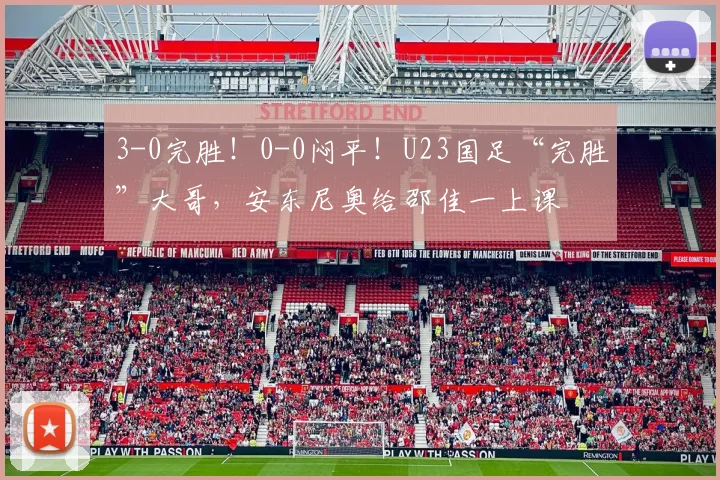 3-0完胜！0-0闷平！U23国足“完胜”大哥，安东尼奥给邵佳一上课