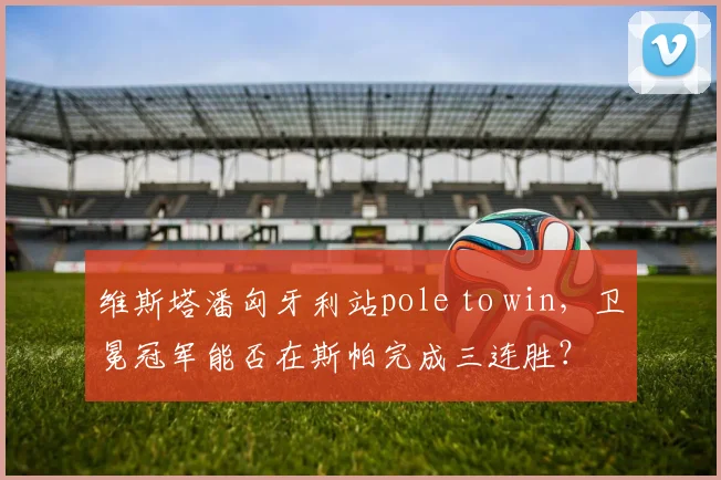 维斯塔潘匈牙利站pole to win,卫冕冠军能否在斯帕完成三连胜?