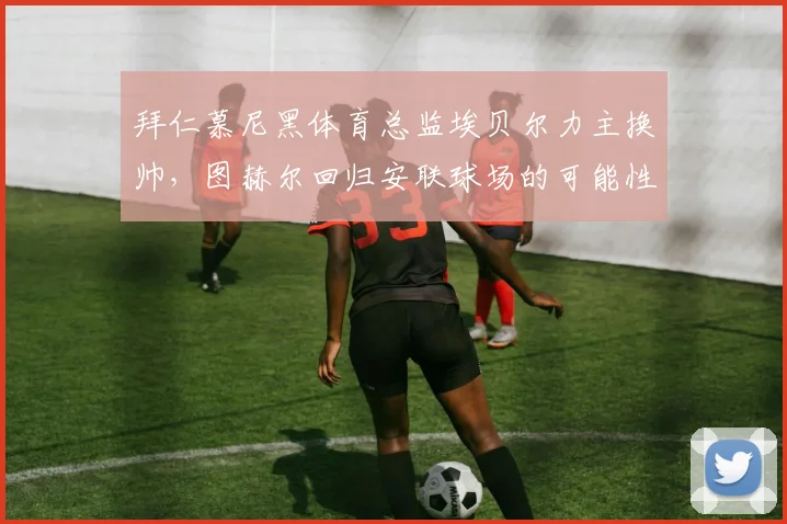 拜仁慕尼黑体育总监埃贝尔力主换帅,图赫尔回归安联球场的可能性分析