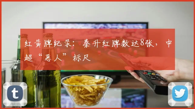 红黄牌纪录:秦升红牌数达8张,中超“恶人”标尺