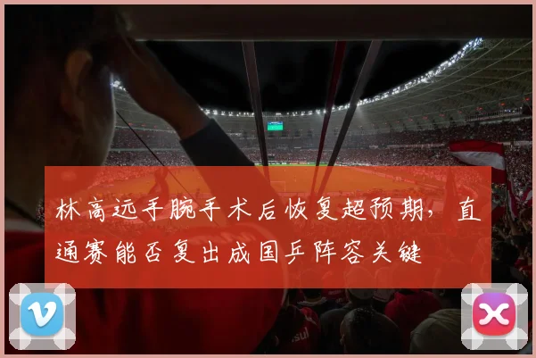 林高远手腕手术后恢复超预期,直通赛能否复出成国乒阵容关键